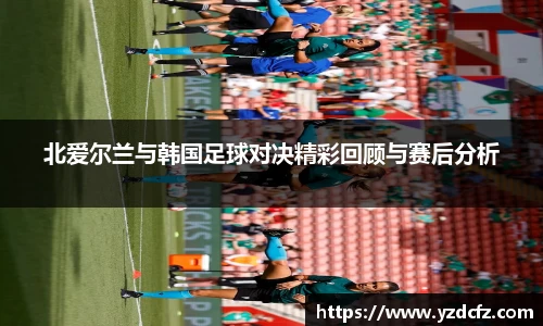 北爱尔兰与韩国足球对决精彩回顾与赛后分析