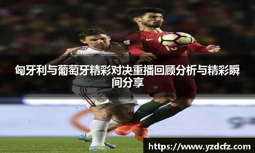 匈牙利与葡萄牙精彩对决重播回顾分析与精彩瞬间分享