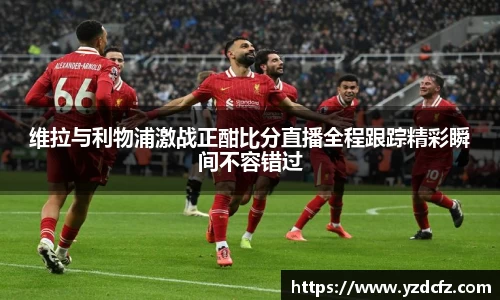 维拉与利物浦激战正酣比分直播全程跟踪精彩瞬间不容错过
