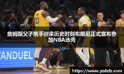 詹姆斯父子携手迎来历史时刻布朗尼正式宣布参加NBA选秀