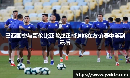 巴西国奥与哥伦比亚激战正酣谁能在友谊赛中笑到最后